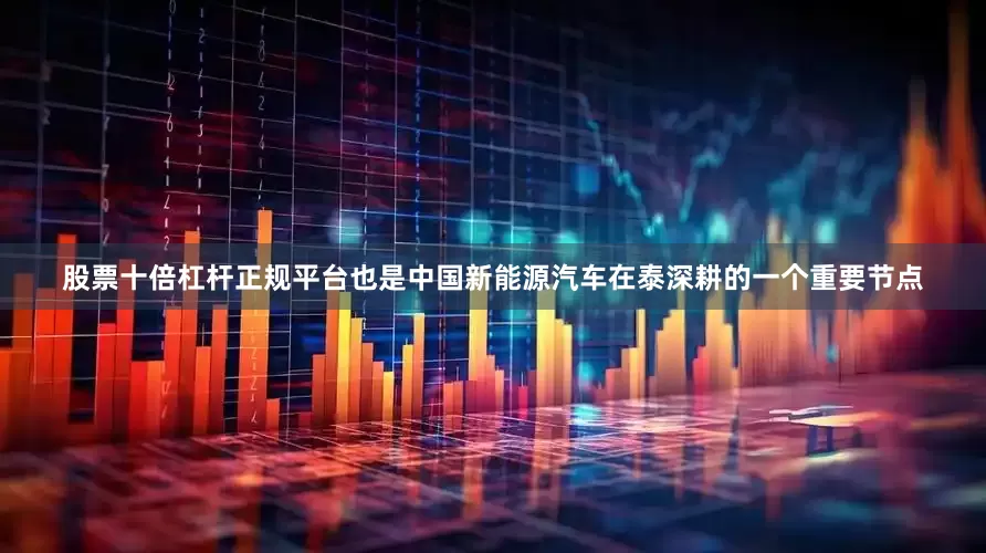 股票十倍杠杆正规平台也是中国新能源汽车在泰深耕的一个重要节点