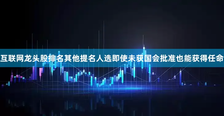互联网龙头股排名其他提名人选即使未获国会批准也能获得任命