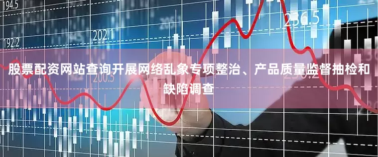 股票配资网站查询开展网络乱象专项整治、产品质量监督抽检和缺陷调查