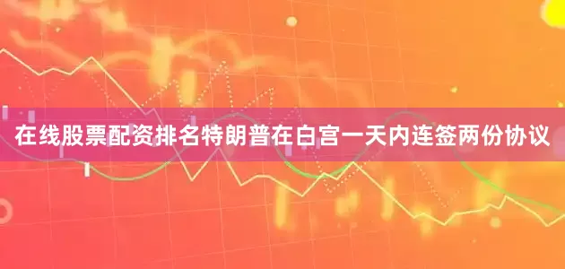 在线股票配资排名特朗普在白宫一天内连签两份协议