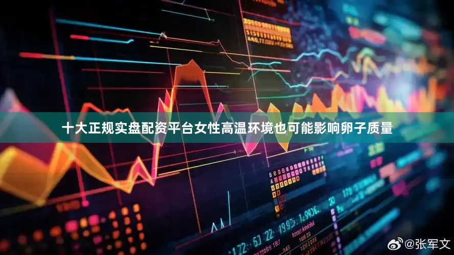 十大正规实盘配资平台女性高温环境也可能影响卵子质量