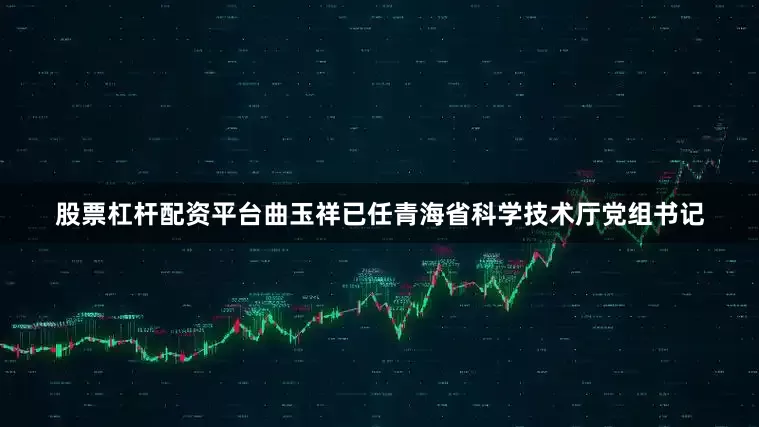 股票杠杆配资平台曲玉祥已任青海省科学技术厅党组书记