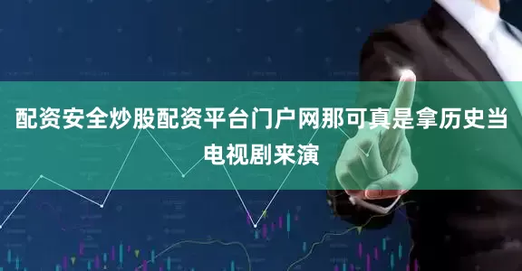 配资安全炒股配资平台门户网那可真是拿历史当电视剧来演