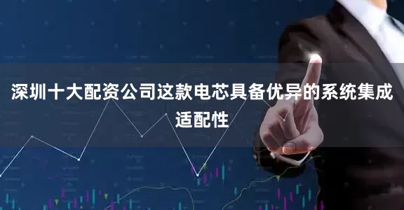 深圳十大配资公司这款电芯具备优异的系统集成适配性