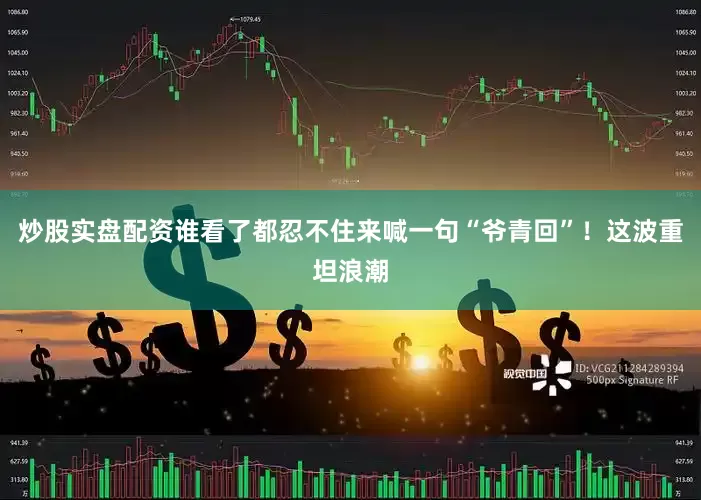 炒股实盘配资谁看了都忍不住来喊一句“爷青回”！这波重坦浪潮