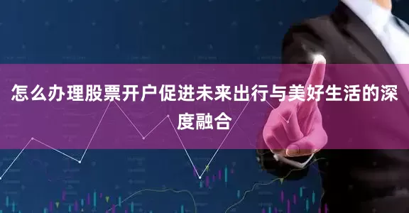 怎么办理股票开户促进未来出行与美好生活的深度融合