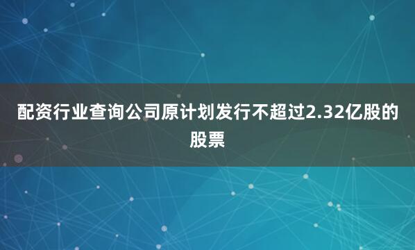配资行业查询公司原计划发行不超过2.32亿股的股票