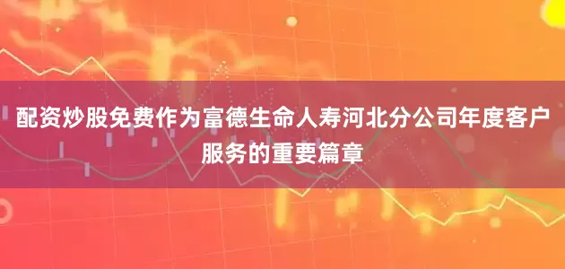 配资炒股免费作为富德生命人寿河北分公司年度客户服务的重要篇章